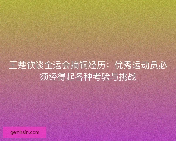 王楚钦谈全运会摘铜经历：优秀运动员必须经得起各种考验与挑战