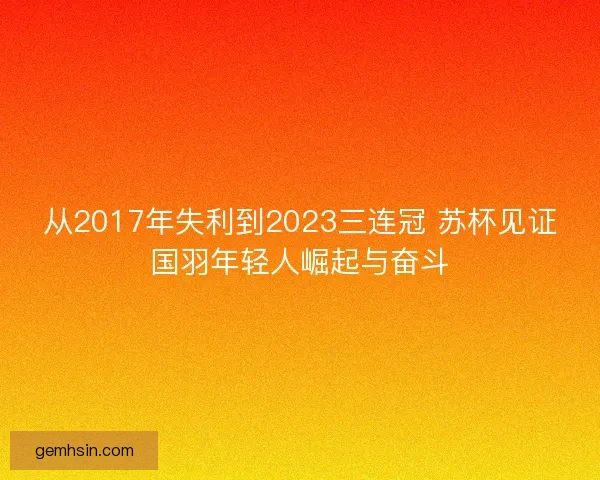 从2017年失利到2023三连冠 苏杯见证国羽年轻人崛起与奋斗
