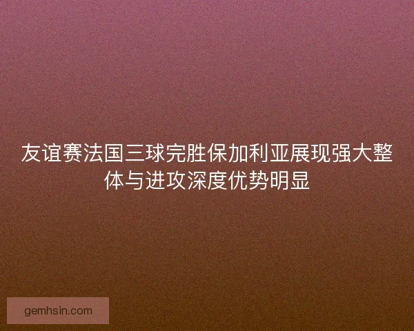 友谊赛法国三球完胜保加利亚展现强大整体与进攻深度优势明显