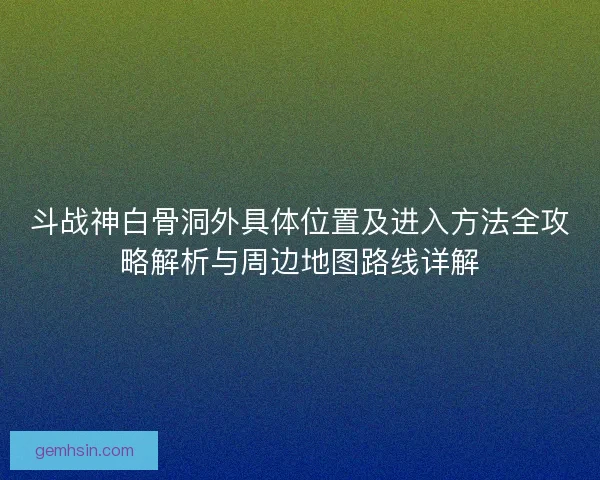 斗战神白骨洞外具体位置及进入方法全攻略解析与周边地图路线详解