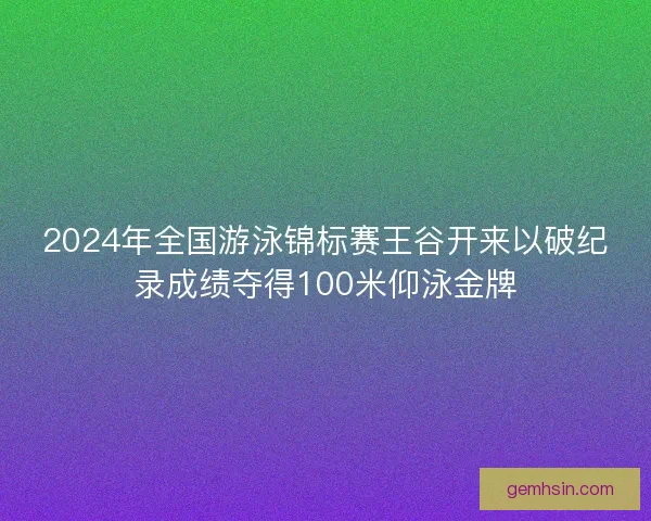 2024年全国游泳锦标赛王谷开来以破纪录成绩夺得100米仰泳金牌